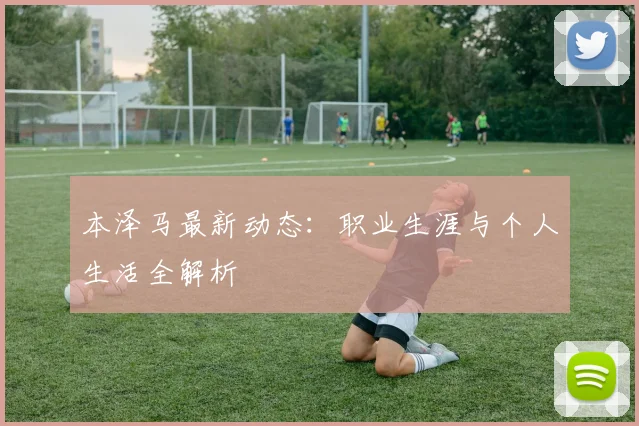 本泽马最新动态：职业生涯与个人生活全解析