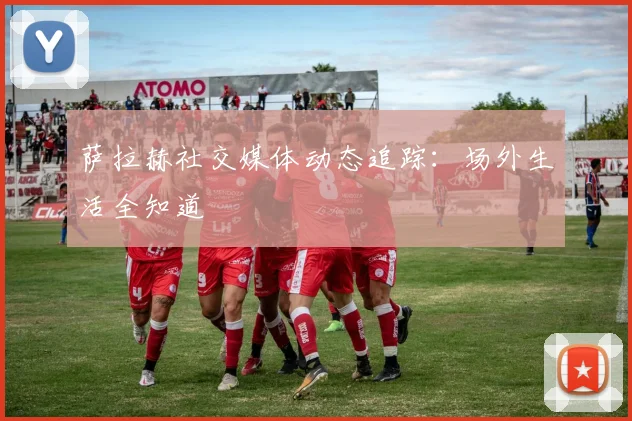 萨拉赫社交媒体动态追踪：场外生活全知道
