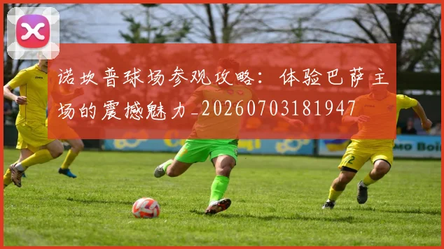 诺坎普球场参观攻略:体验巴萨主场的震撼魅力_20260703181947