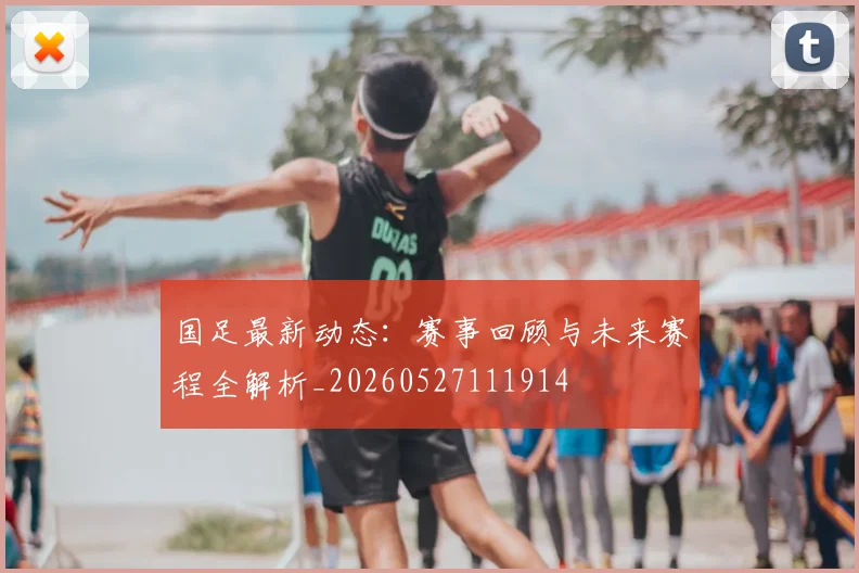 国足最新动态:赛事回顾与未来赛程全解析_20260527111914