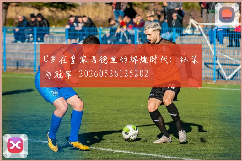 C罗在皇家马德里的辉煌时代：纪录与冠军_20260526125202