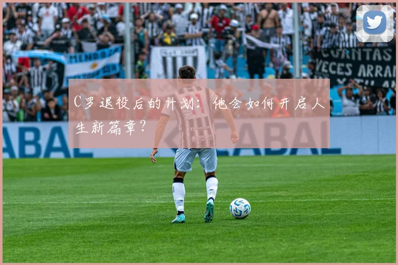 C罗退役后的计划:他会如何开启人生新篇章?