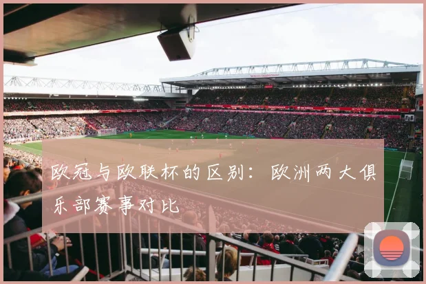 欧冠与欧联杯的区别:欧洲两大俱乐部赛事对比