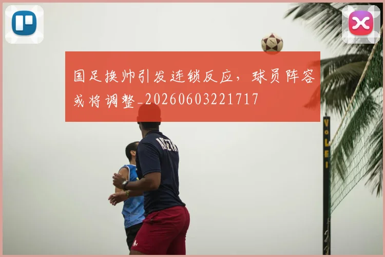 国足换帅引发连锁反应，球员阵容或将调整_20260603221717