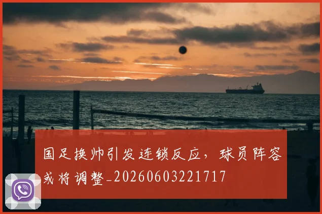 国足换帅引发连锁反应，球员阵容或将调整_20260603221717